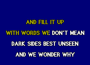 AND FILL IT UP

WITH WORDS WE DON'T MEAN
DARK SIDES BEST UNSEEN
AND WE WONDER WHY