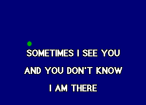 SOMETIMES I SEE YOU
AND YOU DON'T KNOW
I AM THERE
