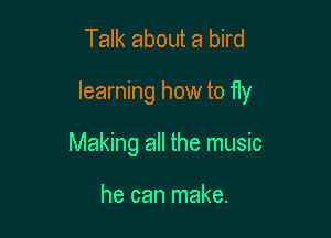 Talk about a bird

learning how to fly

Making all the music

he can make.