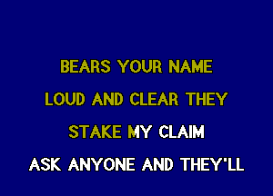 BEARS YOUR NAME

LOUD AND CLEAR THEY
STAKE MY CLAIM
ASK ANYONE AND THEY'LL