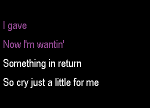 I gave
Now I'm wantin'

Something in return

80 cry just a little for me