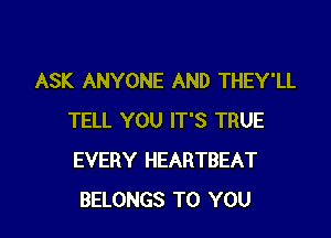 ASK ANYONE AND THEY'LL

TELL YOU IT'S TRUE
EVERY HEARTBEAT
BELONGS TO YOU