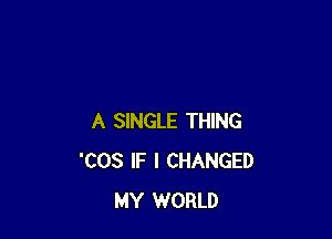 A SINGLE THING
'COS IF I CHANGED
MY WORLD