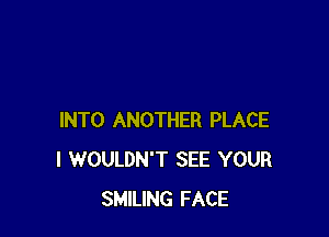 INTO ANOTHER PLACE
l WOULDN'T SEE YOUR
SMILING FACE