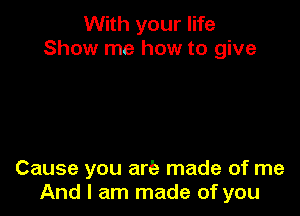 With your life
Show me how to give

Cause you are made of me
And I am made of you