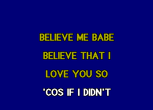 BELIEVE ME BABE

BELIEVE THAT I
LOVE YOU SO
'COS IF I DIDN'T