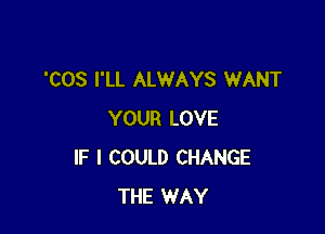 'COS I'LL ALWAYS WANT

YOUR LOVE
IF I COULD CHANGE
THE WAY