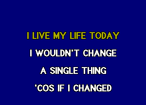 I LIVE MY LIFE TODAY

I WOULDN'T CHANGE
A SINGLE THING
'COS IF I CHANGED