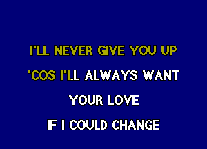 I'LL NEVER GIVE YOU UP

'COS I'LL ALWAYS WANT
YOUR LOVE
IF I COULD CHANGE