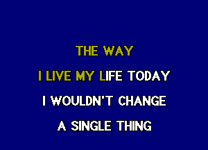 THE WAY

I LIVE MY LIFE TODAY
I WOULDN'T CHANGE
A SINGLE THING