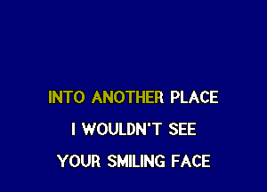 INTO ANOTHER PLACE
I WOULDN'T SEE
YOUR SMILING FACE