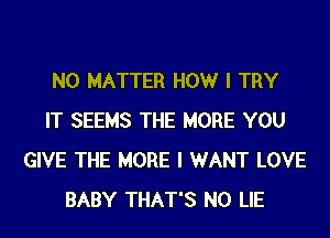 NO MATTER HOWr I TRY
IT SEEMS THE MORE YOU
GIVE THE MORE I WANT LOVE
BABY THAT'S N0 LIE