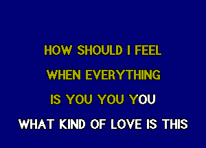 HOW SHOULD I FEEL

WHEN EVERYTHING
IS YOU YOU YOU
WHAT KIND OF LOVE IS THIS