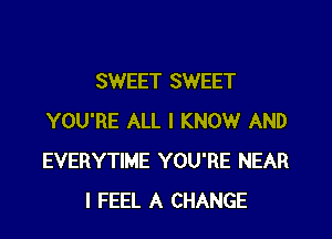 SWEET SWEET

YOU'RE ALL I KNOW AND
EVERYTIME YOU'RE NEAR
I FEEL A CHANGE