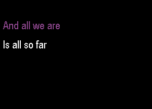 And all we are

Is all so far