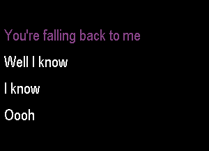 You're falling back to me

Well I know
I know
Oooh