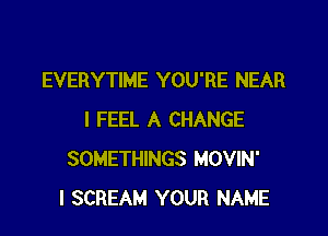 EVERYTIME YOU'RE NEAR

I FEEL A CHANGE
SOMETHINGS MOVIN'
l SCREAM YOUR NAME