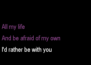 All my life

And be afraid of my own

I'd rather be with you