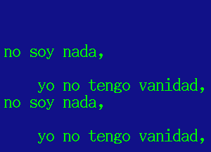 no soy nada,

yo no tengo vanidad,
no soy nada,

yo no tengo vanidad,