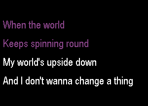 When the world
Keeps spinning round

My world's upside down

And I don't wanna change a thing