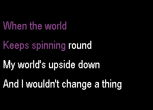 When the world
Keeps spinning round

My world's upside down

And I wouldn't change a thing