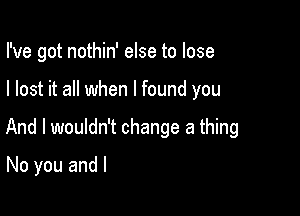 I've got nothin' else to lose

I lost it all when I found you

And I wouldn't change a thing

No you and l