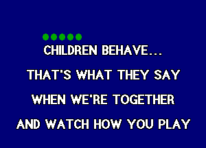 CHILDREN BEHAVE...
THAT'S WHAT THEY SAY
WHEN WE'RE TOGETHER
AND WATCH HOWr YOU PLAY