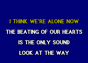 I THINK WE'RE ALONE NOW
THE BEATING OF OUR HEARTS
IS THE ONLY SOUND
LOOK AT THE WAY