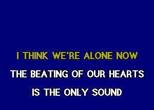 I THINK WE'RE ALONE NOW
THE BEATING OF OUR HEARTS
IS THE ONLY SOUND