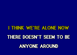 I THINK WE'RE ALONE NOW
THERE DOESN'T SEEM TO BE
ANYONE AROUND