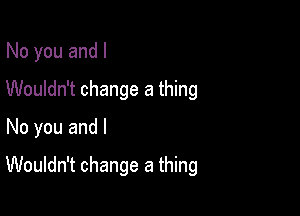 No you and I
Wouldn't change a thing
No you and l

Wouldn't change a thing