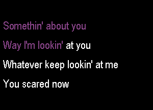 Somethin' about you

Way I'm lookin' at you

Whatever keep lookin' at me

You scared now