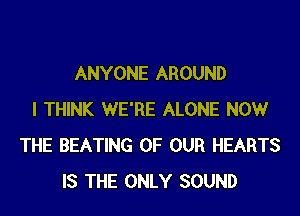 ANYONE AROUND
I THINK WE'RE ALONE NOW
THE BEATING OF OUR HEARTS
IS THE ONLY SOUND