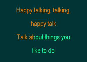 Happy talking, talking,
happy talk

Talk about things you

like to do