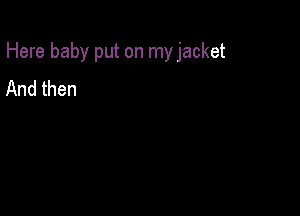 Here baby put on myjacket

And then