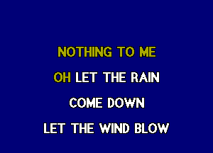 NOTHING TO ME

OH LET THE RAIN
COME DOWN
LET THE WIND BLOW