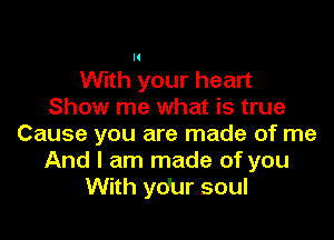 (

With your heart
Show me what is true

Cause you are made of me
And I am made of you
With ydur soul
