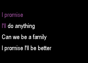 I promise
I'll do anything

Can we be a family

I promise I'll be better