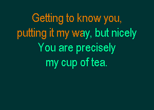 Getting to know you,
putting it my way, but nicely
You are precisely

my cup of tea.