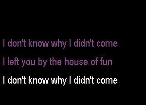 I don't know why I didn't come

I left you by the house of fun

I don't know why I didn't come