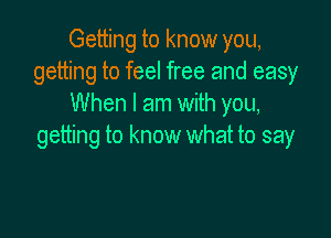 Getting to know you,
getting to feel free and easy
When I am with you,

getting to know what to say