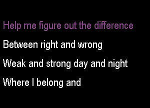 Help me figure out the diiference

Between right and wrong

Weak and strong day and night

Where I belong and