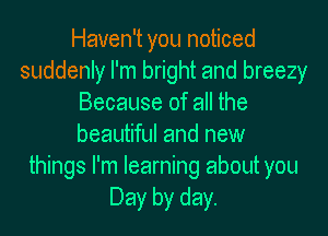 Haven't you noticed
suddenly I'm bright and breezy
Because of all the
beautiful and new
things I'm learning about you
Day by day.