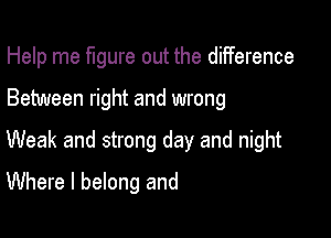 Help me figure out the diiference

Between right and wrong

Weak and strong day and night

Where I belong and