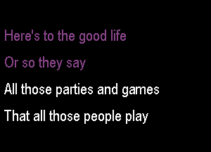 Here's to the good life
Or so they say

All those panties and games

That all those people play