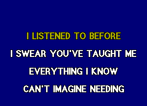 I LISTENED T0 BEFORE
I SWEAR YOU'VE TAUGHT ME
EVERYTHING I KNOW
CAN'T IMAGINE NEEDING