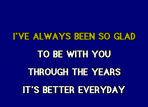 I'VE ALWAYS BEEN SO GLAD

TO BE WITH YOU
THROUGH THE YEARS
IT'S BETTER EVERYDAY