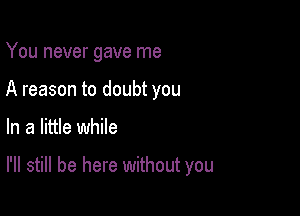 You never gave me
A reason to doubt you

In a little while

I'll still be here without you