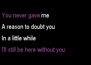 You never gave me
A reason to doubt you

In a little while

I'll still be here without you