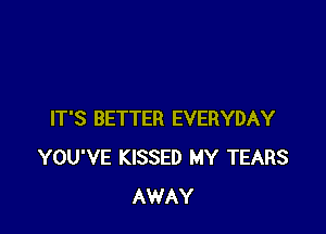 IT'S BETTER EVERYDAY
YOU'VE KISSED MY TEARS
AWAY